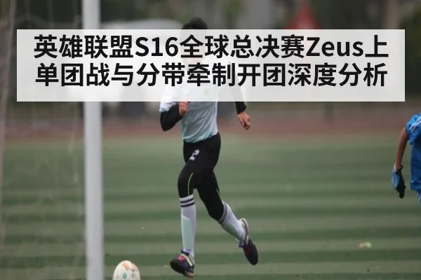 英雄联盟S16全球总决赛Zeus上单团战与分带牵制开团深度分析